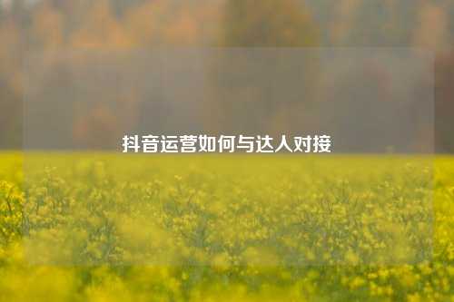 抖音运营如何与达人对接