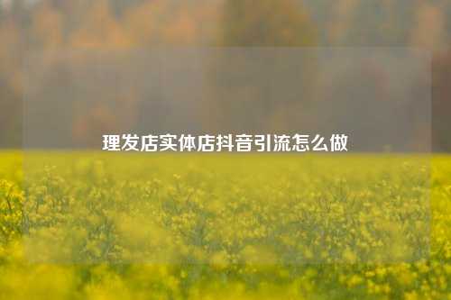 理发店实体店抖音引流怎么做